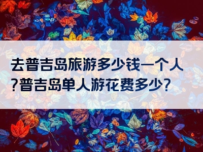 去普吉岛旅游多少钱一个人？普吉岛单人游花费多少？