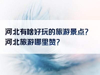 河北有啥好玩的旅游景点？河北旅游哪里赞？