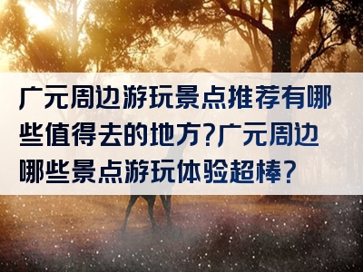 广元周边游玩景点推荐有哪些值得去的地方？广元周边哪些景点游玩体验超棒？