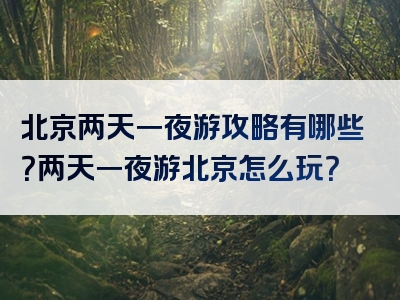 北京两天一夜游攻略有哪些？两天一夜游北京怎么玩？
