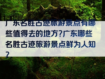 广东名胜古迹旅游景点有哪些值得去的地方？广东哪些名胜古迹旅游景点鲜为人知？