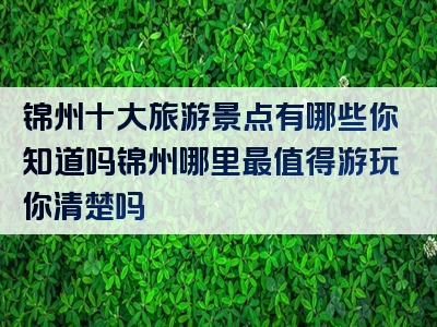 锦州十大旅游景点有哪些你知道吗锦州哪里最值得游玩你清楚吗