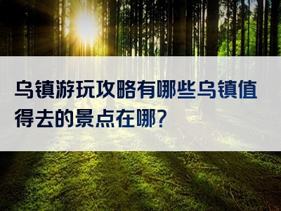 乌镇游玩攻略有哪些乌镇值得去的景点在哪？