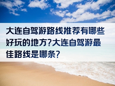 大连自驾游路线推荐有哪些好玩的地方？大连自驾游最佳路线是哪条？