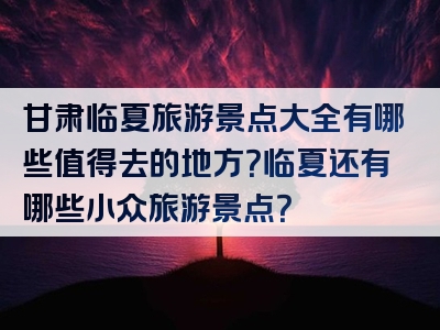 甘肃临夏旅游景点大全有哪些值得去的地方？临夏还有哪些小众旅游景点？