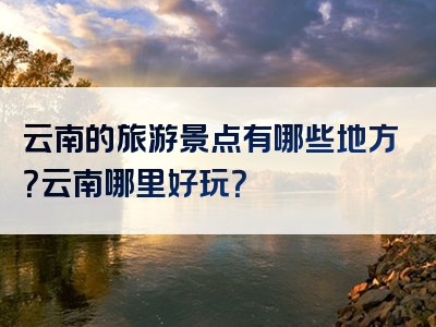 云南的旅游景点有哪些地方？云南哪里好玩？