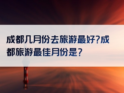 成都几月份去旅游最好？成都旅游最佳月份是？