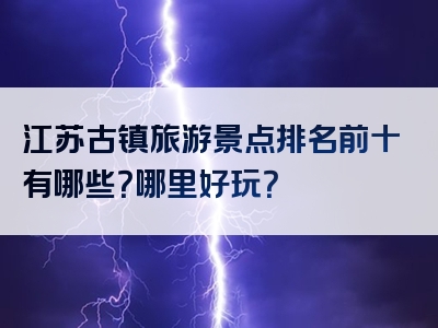 江苏古镇旅游景点排名前十有哪些？哪里好玩？