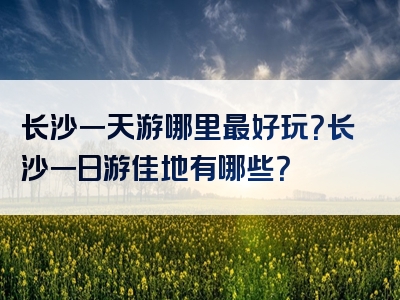 长沙一天游哪里最好玩？长沙一日游佳地有哪些？