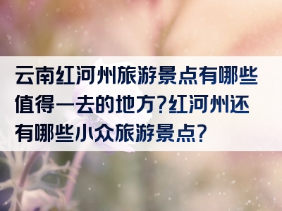云南红河州旅游景点有哪些值得一去的地方？红河州还有哪些小众旅游景点？