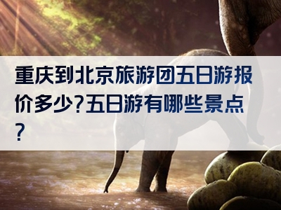 重庆到北京旅游团五日游报价多少？五日游有哪些景点？