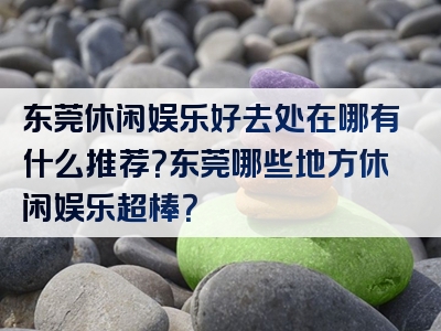 东莞休闲娱乐好去处在哪有什么推荐？东莞哪些地方休闲娱乐超棒？