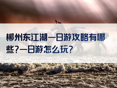 郴州东江湖一日游攻略有哪些？一日游怎么玩？