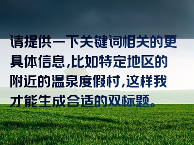 请提供一下关键词相关的更具体信息，比如特定地区的附近的温泉度假村，这样我才能生成合适的双标题。