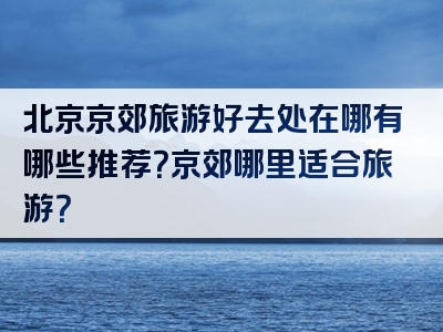 北京京郊旅游好去处在哪有哪些推荐？京郊哪里适合旅游？