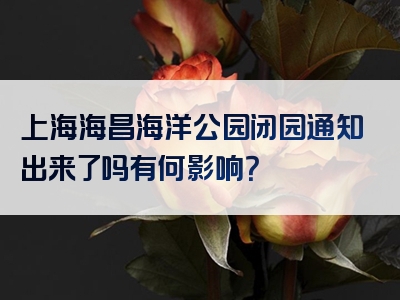 上海海昌海洋公园闭园通知出来了吗有何影响？
