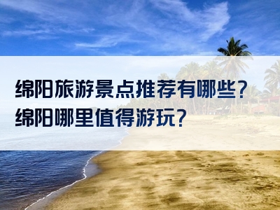 绵阳旅游景点推荐有哪些？绵阳哪里值得游玩？