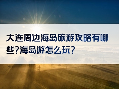 大连周边海岛旅游攻略有哪些？海岛游怎么玩？