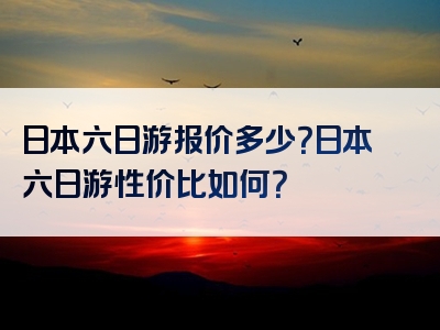 日本六日游报价多少？日本六日游性价比如何？