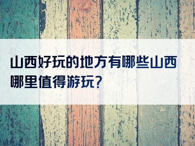山西好玩的地方有哪些山西哪里值得游玩？