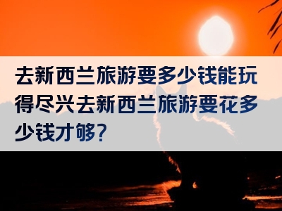 去新西兰旅游要多少钱能玩得尽兴去新西兰旅游要花多少钱才够？