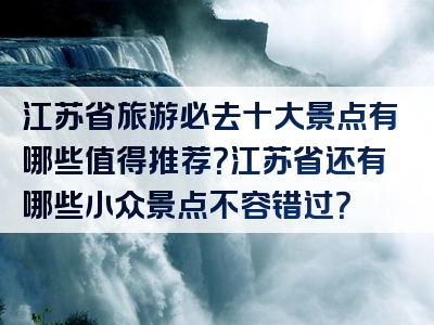 江苏省旅游必去十大景点有哪些值得推荐？江苏省还有哪些小众景点不容错过？