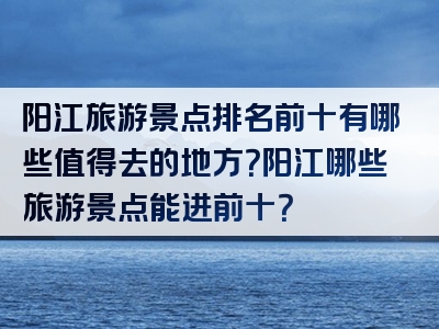 阳江旅游景点排名前十有哪些值得去的地方？阳江哪些旅游景点能进前十？