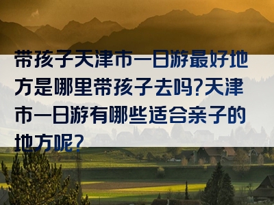 带孩子天津市一日游最好地方是哪里带孩子去吗？天津市一日游有哪些适合亲子的地方呢？