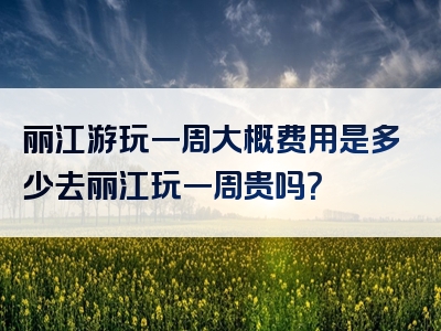 丽江游玩一周大概费用是多少去丽江玩一周贵吗？