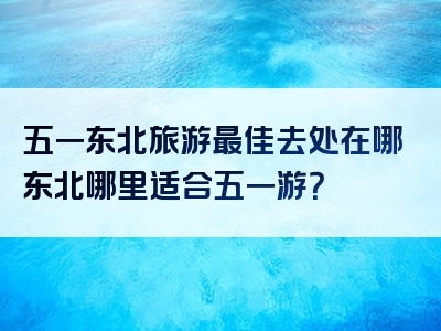 五一东北旅游最佳去处在哪东北哪里适合五一游？