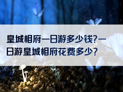 皇城相府一日游多少钱？一日游皇城相府花费多少？
