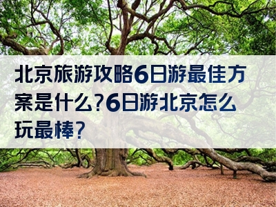 北京旅游攻略6日游最佳方案是什么？6日游北京怎么玩最棒？
