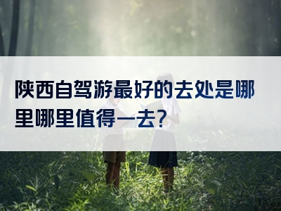 陕西自驾游最好的去处是哪里哪里值得一去？