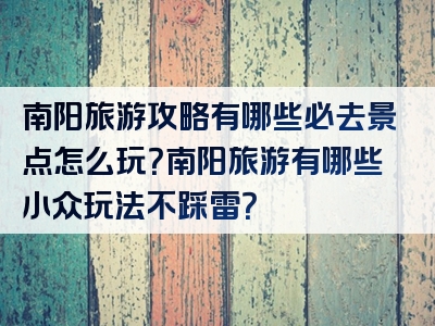 南阳旅游攻略有哪些必去景点怎么玩？南阳旅游有哪些小众玩法不踩雷？