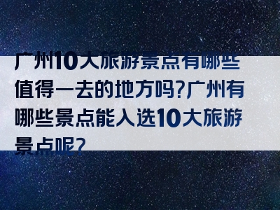 广州10大旅游景点有哪些值得一去的地方吗？广州有哪些景点能入选10大旅游景点呢？