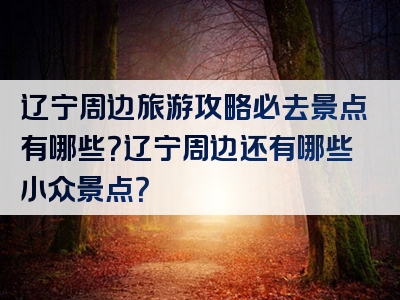 辽宁周边旅游攻略必去景点有哪些？辽宁周边还有哪些小众景点？