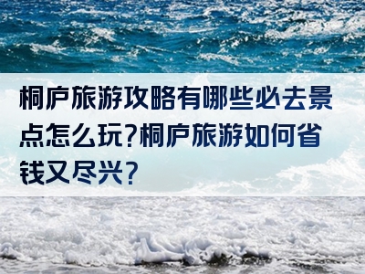 桐庐旅游攻略有哪些必去景点怎么玩？桐庐旅游如何省钱又尽兴？