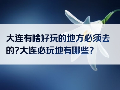 大连有啥好玩的地方必须去的？大连必玩地有哪些？