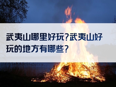 武夷山哪里好玩？武夷山好玩的地方有哪些？
