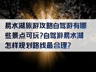 易水湖旅游攻略自驾游有哪些景点可玩？自驾游易水湖怎样规划路线最合理？