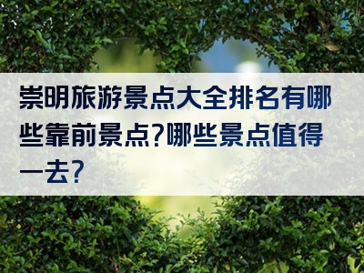 崇明旅游景点大全排名有哪些靠前景点？哪些景点值得一去？