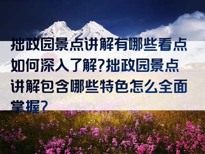 拙政园景点讲解有哪些看点如何深入了解？拙政园景点讲解包含哪些特色怎么全面掌握？