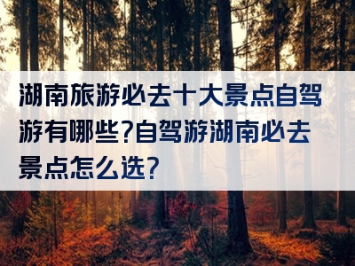 湖南旅游必去十大景点自驾游有哪些？自驾游湖南必去景点怎么选？