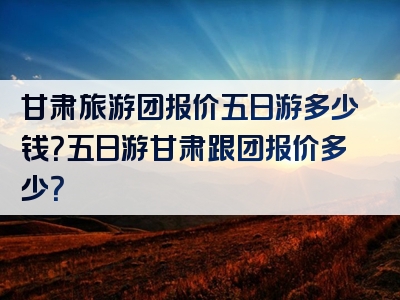 甘肃旅游团报价五日游多少钱？五日游甘肃跟团报价多少？