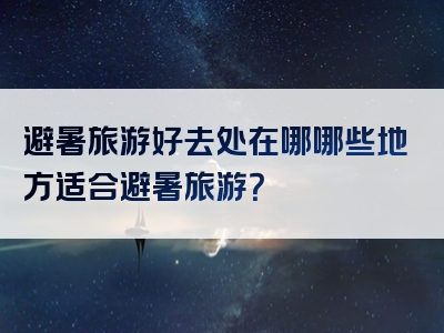 避暑旅游好去处在哪哪些地方适合避暑旅游？