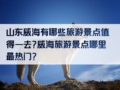 山东威海有哪些旅游景点值得一去？威海旅游景点哪里最热门？