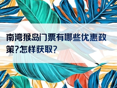 南湾猴岛门票有哪些优惠政策？怎样获取？