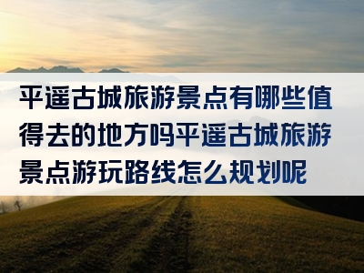 平遥古城旅游景点有哪些值得去的地方吗平遥古城旅游景点游玩路线怎么规划呢