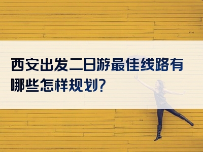 西安出发二日游最佳线路有哪些怎样规划？