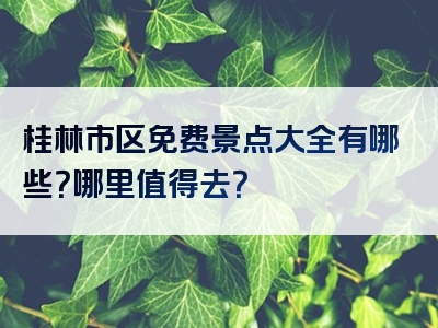 桂林市区免费景点大全有哪些？哪里值得去？